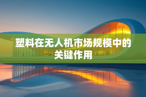 塑料在无人机市场规模中的关键作用