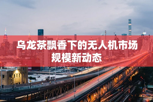 乌龙茶飘香下的无人机市场规模新动态