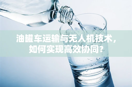 油罐车运输与无人机技术，如何实现高效协同？