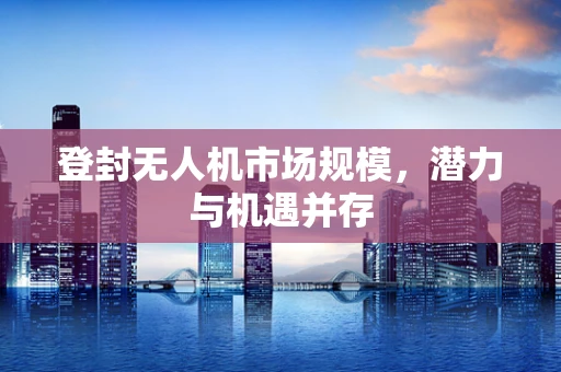登封无人机市场规模，潜力与机遇并存