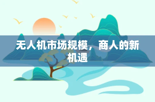 无人机市场规模，商人的新机遇