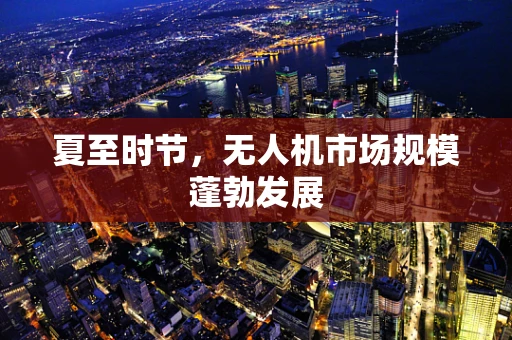 夏至时节，无人机市场规模蓬勃发展