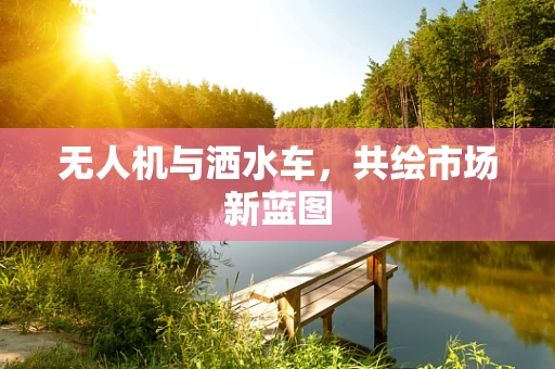 无人机与洒水车，共绘市场新蓝图
