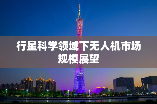 行星科学领域下无人机市场规模展望
