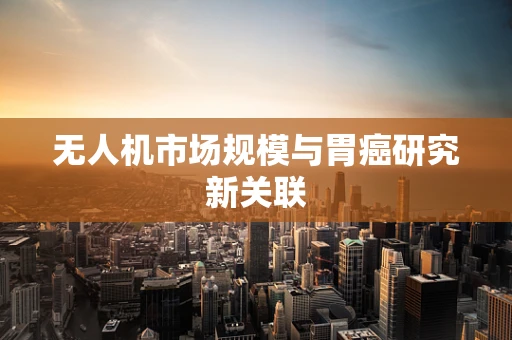 无人机市场规模与胃癌研究新关联