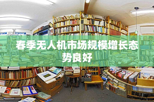 春季无人机市场规模增长态势良好
