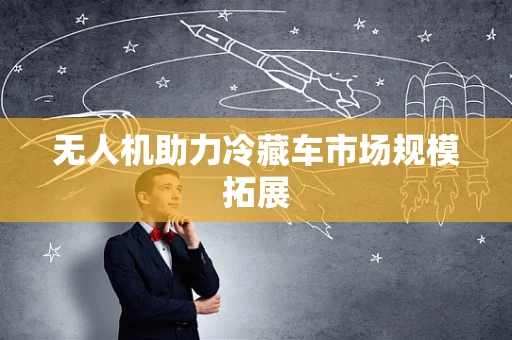无人机助力冷藏车市场规模拓展